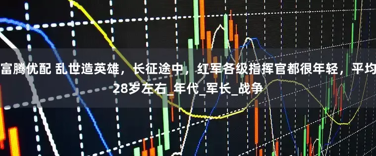 富腾优配 乱世造英雄，长征途中，红军各级指挥官都很年轻，平均28岁左右_年代_军长_战争