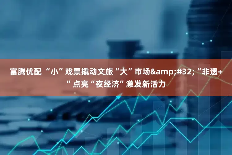 富腾优配 “小”戏票撬动文旅“大”市场 “非遗+”点亮“夜经济”激发新活力