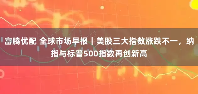 富腾优配 全球市场早报｜美股三大指数涨跌不一，纳指与标普500指数再创新高