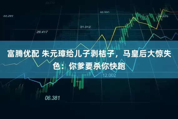 富腾优配 朱元璋给儿子剥桔子，马皇后大惊失色：你爹要杀你快跑