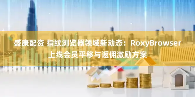 盛康配资 指纹浏览器领域新动态：RoxyBrowser上线会员平移与返佣激励方案