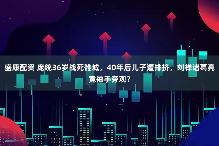 盛康配资 庞统36岁战死雒城，40年后儿子遭排挤，刘禅诸葛亮竟袖手旁观？