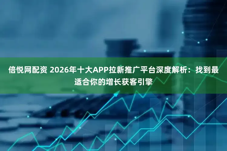 倍悦网配资 2026年十大APP拉新推广平台深度解析：找到最适合你的增长获客引擎